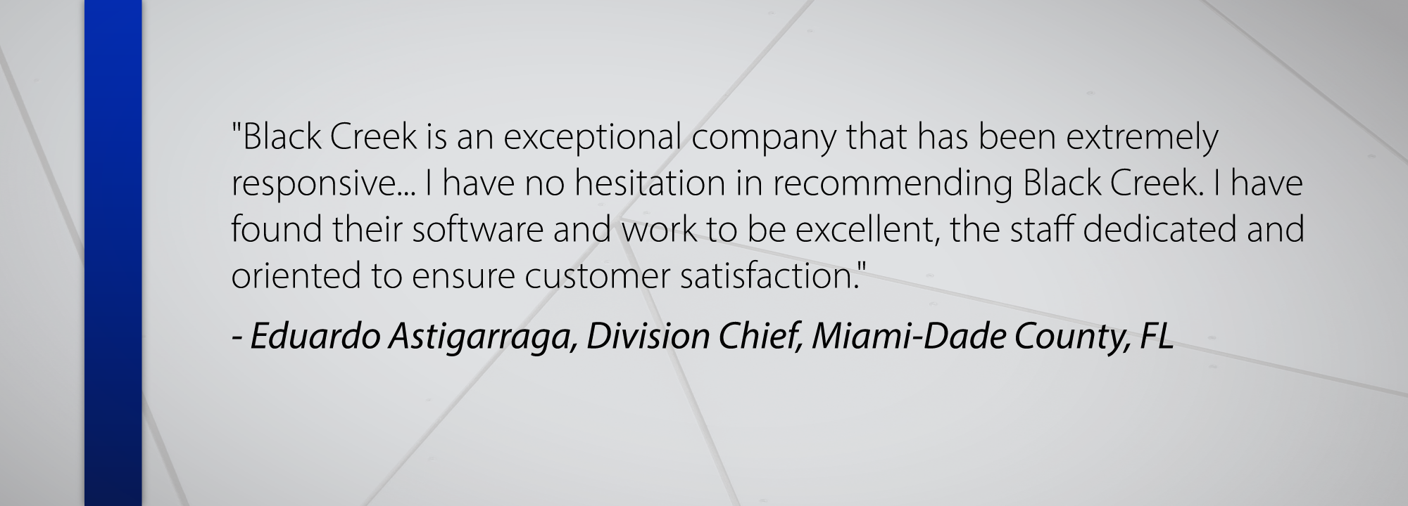 Black Creek is an exceptional company that has been extremely responsive... I have no hesitation in recommending Black Creek. I have found their software and work to be excellent, the staff dedicated and oriented to ensure customer satisfaction. - Eduardo Astigarraga, Division Chief, Miami-Dade County, FL