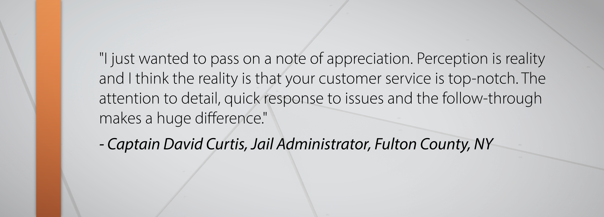 I just wanted to pass on a note of appreciation. Perception is reality and I think the reality is that your customer service is top-notch. The attention to detail, quick response to issues and the follow-through makes a huge difference. - Captain David Curtis Jail Administrator, Fulton County Sheriff’s Office