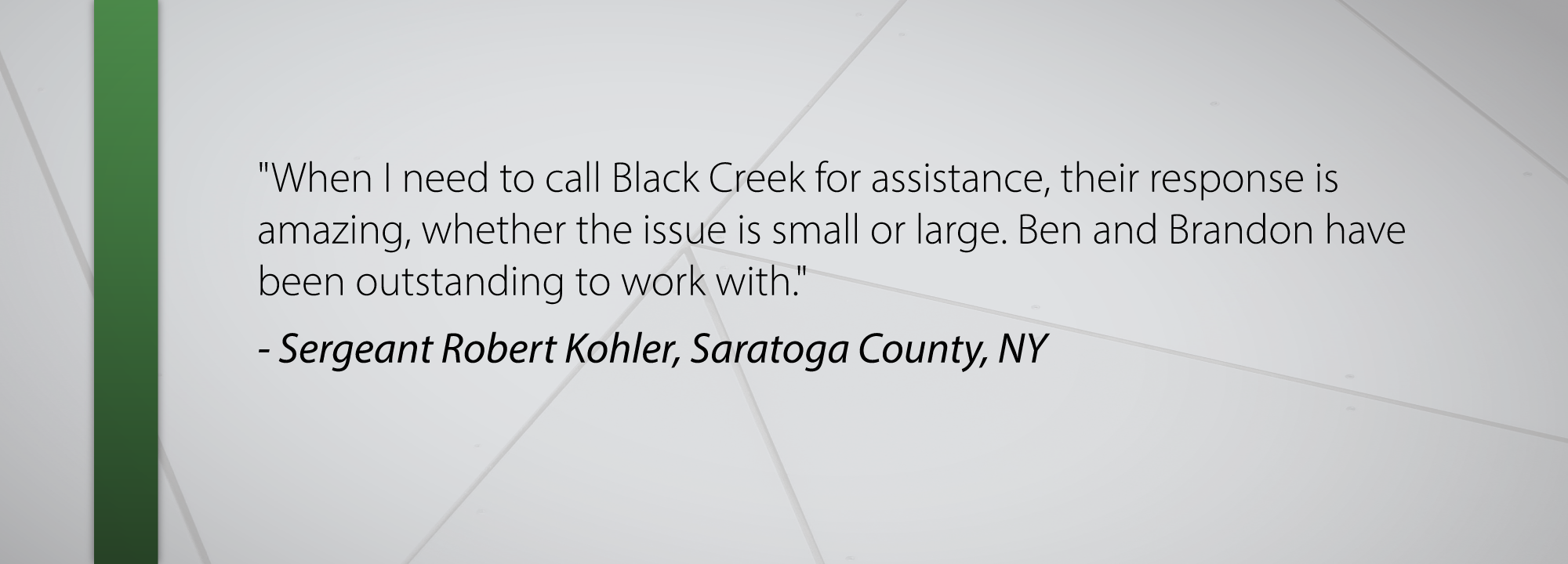 When I need to call Black Creek for assistance, their response is amazing, whether the issue is small or large. Ben and Brandon have been outstanding to work with. - Sergeant Robert Kohler, Saratoga County, NY