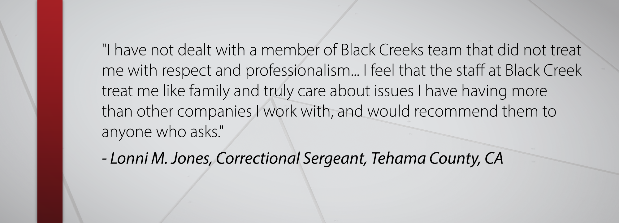 I have not dealt with a member of Black Creeks team that did not treat me with respect and professionalism... I feel that the staff at Black Creek treat me like family and truly care about issues I have having more than other companies I work with, and would recommend them to anyone who asks. - Lonni M. Jones, Correctional Sergeant, Tehama County, CA