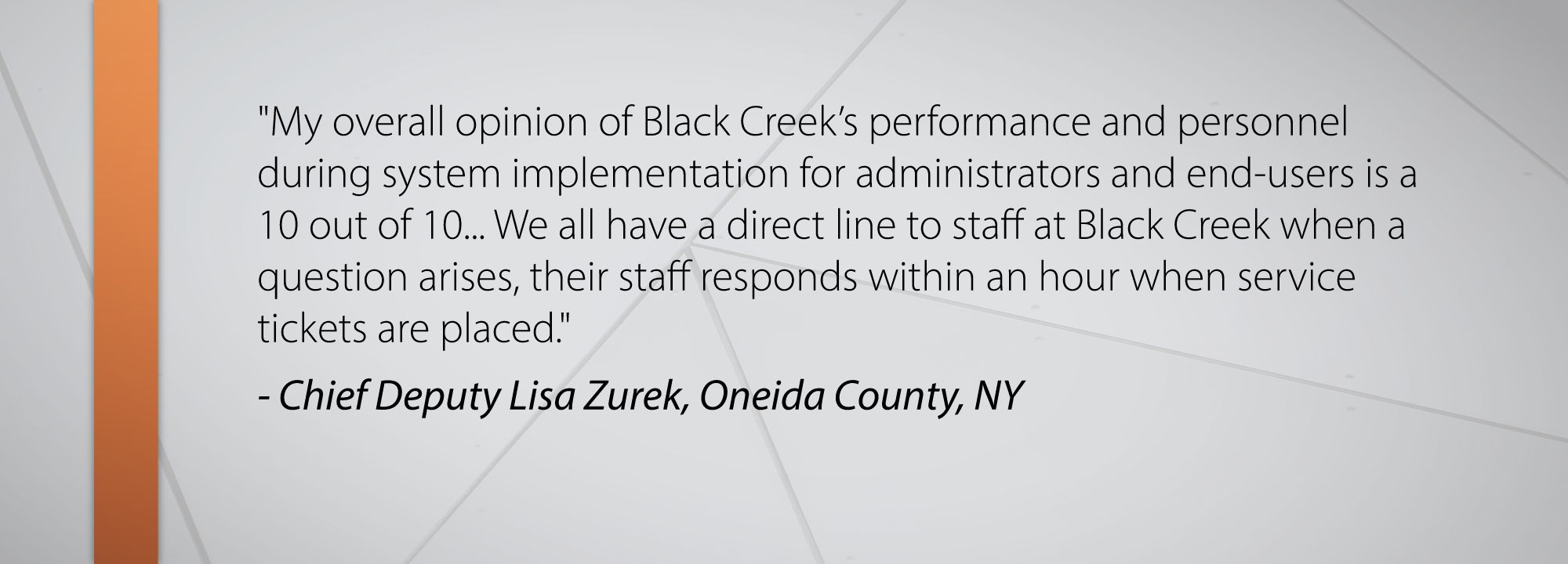 My overall opinion of Black Creek’s performance and personnel during system implementation for administrators and end-users is a 10 out of 10... We all have a direct line to staff at Black Creek when a question arises, their staff responds within an hour when service tickets are placed. - Chief Deputy Lisa Zurek, Oneida County, NY